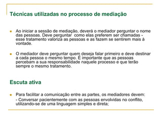 Técnicas utilizadas no processo de mediação
 Ao iniciar a sessão de mediação, deverá o mediador perguntar o nome
das pessoas. Deve perguntar como elas preferem ser chamadas -
esse tratamento valoriza as pessoas e as fazem se sentirem mais à
vontade.
 O mediador deve perguntar quem deseja falar primeiro e deve destinar
a cada pessoa o mesmo tempo. É importante que as pessoas
percebam a sua responsabilidade naquele processo e que terão
sempre o mesmo tratamento.
Escuta ativa
 Para facilitar a comunicação entre as partes, os mediadores devem:
- Conversar pacientemente com as pessoas envolvidas no conflito,
utilizando-se de uma linguagem simples e direta;
 