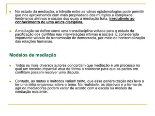  No estudo da mediação, o trânsito entre as várias epistemologias pode permitir
que nos aproximemos com mais propriedade dos múltiplos e complexos
fenômenos afetivos e sociais dos quais a mediação trata, irredutíveis ao
conhecimento de uma única disciplina.
 A mediação se define como uma transdisciplina voltada para o estudo da
pacificação dos conflitos nas inter-relações íntimas e sociais. É considerada
importante veículo de transmissão de democracia, por meio da horizontalização
das relações humanas.
Modelos de mediação
 Todos os mais diversos autores concordam que mediação é um processo no
qual um terceiro imparcial atua de forma a colaborar para que as partes em
conflitam possam resolver uma disputa.
 Contudo, as metas e métodos variam tanto, que essa generalização nos leva a
ter uma idéia enganosa sobre o tema. Na realidade, os objetivos e a forma de
agir de mediadores podem variar de acordo com a escola ou modelo de
mediação existente:
 