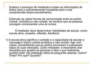 - Explicar o processo de mediação e todas as informações de
forma clara e suficientemente completas para a real
compreensão desse procedimento;
- Estimular as várias formas de comunicação entre as partes
(verbal, simbólica e não-verbal), de maneira que as pessoas
consigam compreender uma às outras;
O mediador deve desenvolver habilidades de escuta, como:
escuta ativa, empatia, reflexão, feedback.
1) A escuta-ativa significa a vontade e a capacidade de escutar a
mensagem inteira (verbal,simbólica e não-verbal). Agir com
calma, possibilitando que as partes conversem e expressem
todas as suas intenções. Como mediador, é importante criar
situações que ajudem as pessoas a falar o que realmente
querem dizer. Na mediação utliza-se perguntas abertas: Como?
Onde? Por quê? Quando?
 