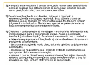 2) A empatia esta vinculada à escuta ativa, pois requer certa sensibilidade
entre as pessoas que estão tentando se comunicar. Significa colocar-
se na posição do outro, buscando compreendê-lo.
3) Para boa aplicação da escuta-ativa, exige-se a repetição e
reformulação das mensagens recebidas. Essa técnica chama-se
Reflexão, a qual consiste em refletir sobre o que foi dito sem realizar
julgamentos antecipados. Neste caso, apenas se pretende testar se
cada um compreendeu a mensagem enviada.
4) O retorno – compreensão da mensagem – e a troca de informações são
imprescindíveis para a comunicação efetiva. Assim é o chamado
feedback (retroalimentação). Para isso é interessante que o mediador:
- deixe claro que possui a intenção de ajudar – não deve colocar-se em
posição de superioridade;
- descreva a situação de modo claro, evitando opiniões ou julgamentos
antecipados;
- concentre-se no problema real, evitando evitando questionamentos
que apenas distorcem a comunicação;
- resuma o que foi discutido e que essas informações sejam objeto de
reflexão para que fique claro que as partes compreenderam o que foi
discutido, ou seja, tenham efetivamente se comunicado.
 