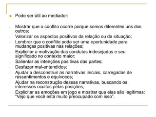  Pode ser útil ao mediador:
- Mostrar que o conflito ocorre porque somos diferentes uns dos
outros;
- Valorizar os aspectos positivos da relação ou da situação;
- Lembrar que o conflito pode ser uma oportunidade para
mudanças positivas nas relações;
- Explicitar a motivação das condutas indesejadas e seu
significado no contexto maior;
- Salientar as intenções positivas das partes;
- Desfazer mal-entendidos;
- Ajudar a desconstruir as narrativas iniciais, carregadas de
ressentimentos e equívocos;
- Ajudar na reconstrução dessas narrativas, buscando os
interesses ocultos pelas posições;
- Explicitar as emoções em jogo e mostrar que elas são legítimas:
“Vejo que você está muito preocupado com isso”.
 
