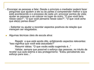 - Encorajar as pessoas a falar. Desde o princípio o mediador poderá fazer
perguntas que ajudem a ele ou às partes a compreender melhor o que
está acontecendo e o processo de cada um; provocar pontos de vista;
ajudar as pessoas a se colocar no lugar do outro: “O que você faria
nesse caso?”; “O que você pensaria nesse caso?”; “O que você acha
que ele(a) pensa disso?”
- Salientar ou ajudar a recordar aspectos positivos da relação que
mereçam ser resgatados.
 Algumas técnicas úteis de escuta ativa:
Repetir o que está sendo dito, enfatizando aspectos relevantes:
“Isso significa que você está assustado?”
Resumir idéias: “O que vocês estão sugerindo é...”
Validar, sempre que possível o esforço das pessoas, no intuito de
revelar sua auto-estima e seu protagonismo: “Estou percebendo seu
esforço para isso...”
 