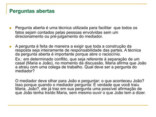 Perguntas abertas
 Pergunta aberta é uma técnica utilizada para facilitar que todos os
fatos sejam contados pelas pessoas envolvidas sem um
direcionamento ou pré-julgamento do mediador.
 A pergunta é feita de maneira a exigir que toda a construção da
resposta seja inteiramente de responsabilidade das partes. A técnica
da pergunta aberta é importante porque abre o raciocínio.
Ex.: em determinado conflito, que seja referente à separação de um
casal (Maria e João), no momento da discussão, Maria afirma que João
a atraiu com uma colega de trabalho. Qual deve ser a pergunta do
mediador?
O mediador deve olhar para João e perguntar: o que aconteceu João?
Isso porque quando o mediador pergunta: É verdade que você traiu
Maria, João?, ele já traz em sua pergunta uma possível afirmação de
que João tenha traído Maria, sem mesmo ouvir o que João tem a dizer.
 