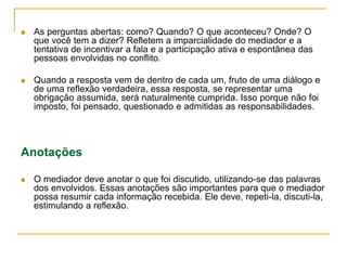  As perguntas abertas: como? Quando? O que aconteceu? Onde? O
que você tem a dizer? Refletem a imparcialidade do mediador e a
tentativa de incentivar a fala e a participação ativa e espontânea das
pessoas envolvidas no conflito.
 Quando a resposta vem de dentro de cada um, fruto de uma diálogo e
de uma reflexão verdadeira, essa resposta, se representar uma
obrigação assumida, será naturalmente cumprida. Isso porque não foi
imposto, foi pensado, questionado e admitidas as responsabilidades.
Anotações
 O mediador deve anotar o que foi discutido, utilizando-se das palavras
dos envolvidos. Essas anotações são importantes para que o mediador
possa resumir cada informação recebida. Ele deve, repeti-la, discuti-la,
estimulando a reflexão.
 