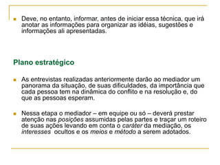  Deve, no entanto, informar, antes de iniciar essa técnica, que irá
anotar as informações para organizar as idéias, sugestões e
informações ali apresentadas.
Plano estratégico
 As entrevistas realizadas anteriormente darão ao mediador um
panorama da situação, de suas dificuldades, da importância que
cada pessoa tem na dinâmica do conflito e na resolução e, do
que as pessoas esperam.
 Nessa etapa o mediador – em equipe ou só – deverá prestar
atenção nas posições assumidas pelas partes e traçar um roteiro
de suas ações levando em conta o caráter da mediação, os
interesses ocultos e os meios e método a serem adotados.
 