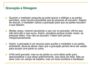 Gravação e filmagem
 Quando o mediador pergunta se pode gravar o diálogo e as partes
permitem, esse recurso possibilita que as pessoas se escutem. Depois
de discutir, o mediador coloca a gravação para que as partes escutem
o que falaram.
 Muitas vezes, mesmo escutando a sua voz no gravador, afirma que
não teria dito o que ouviu. Assim, acontece porque,muitas vezes, as
pessoas falam, mas não se escutam. Falam sem pensar,
irresponsavelmente.
 Assim, a gravação é um recurso para auxiliar o mediador e as partes,
entretanto, deve-se deixar claro que a gravação jamais deve ser usada
para acusar uma parte ou outra.
 A fita será gravada, mas se as partes ou uma delas pedir para
desconsiderar o que disse anteriormente, isso deve ser feito. Não se
deve criar um campo de batalha, mas um local confiável e facilitador.
 