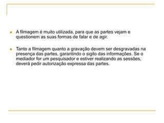  A filmagem é muito utilizada, para que as partes vejam e
questionem as suas formas de falar e de agir.
 Tanto a filmagem quanto a gravação devem ser desgravadas na
presença das partes, garantindo o sigilo das informações. Se o
mediador for um pesquisador e estiver realizando as sessões,
deverá pedir autorização expressa das partes.
 