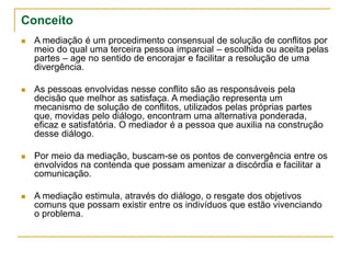 Conceito
 A mediação é um procedimento consensual de solução de conflitos por
meio do qual uma terceira pessoa imparcial – escolhida ou aceita pelas
partes – age no sentido de encorajar e facilitar a resolução de uma
divergência.
 As pessoas envolvidas nesse conflito são as responsáveis pela
decisão que melhor as satisfaça. A mediação representa um
mecanismo de solução de conflitos, utilizados pelas próprias partes
que, movidas pelo diálogo, encontram uma alternativa ponderada,
eficaz e satisfatória. O mediador é a pessoa que auxilia na construção
desse diálogo.
 Por meio da mediação, buscam-se os pontos de convergência entre os
envolvidos na contenda que possam amenizar a discórdia e facilitar a
comunicação.
 A mediação estimula, através do diálogo, o resgate dos objetivos
comuns que possam existir entre os indivíduos que estão vivenciando
o problema.
 