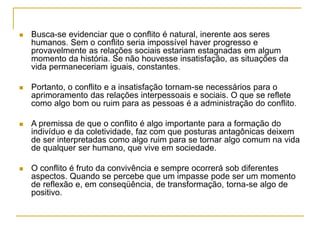  Busca-se evidenciar que o conflito é natural, inerente aos seres
humanos. Sem o conflito seria impossível haver progresso e
provavelmente as relações sociais estariam estagnadas em algum
momento da história. Se não houvesse insatisfação, as situações da
vida permaneceriam iguais, constantes.
 Portanto, o conflito e a insatisfação tornam-se necessários para o
aprimoramento das relações interpessoais e sociais. O que se reflete
como algo bom ou ruim para as pessoas é a administração do conflito.
 A premissa de que o conflito é algo importante para a formação do
indivíduo e da coletividade, faz com que posturas antagônicas deixem
de ser interpretadas como algo ruim para se tornar algo comum na vida
de qualquer ser humano, que vive em sociedade.
 O conflito é fruto da convivência e sempre ocorrerá sob diferentes
aspectos. Quando se percebe que um impasse pode ser um momento
de reflexão e, em conseqüência, de transformação, torna-se algo de
positivo.
 