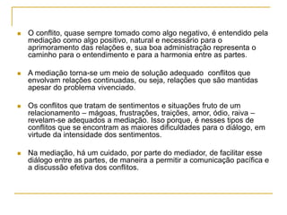  O conflito, quase sempre tomado como algo negativo, é entendido pela
mediação como algo positivo, natural e necessário para o
aprimoramento das relações e, sua boa administração representa o
caminho para o entendimento e para a harmonia entre as partes.
 A mediação torna-se um meio de solução adequado conflitos que
envolvam relações continuadas, ou seja, relações que são mantidas
apesar do problema vivenciado.
 Os conflitos que tratam de sentimentos e situações fruto de um
relacionamento – mágoas, frustrações, traições, amor, ódio, raiva –
revelam-se adequados a mediação. Isso porque, é nesses tipos de
conflitos que se encontram as maiores dificuldades para o diálogo, em
virtude da intensidade dos sentimentos.
 Na mediação, há um cuidado, por parte do mediador, de facilitar esse
diálogo entre as partes, de maneira a permitir a comunicação pacífica e
a discussão efetiva dos conflitos.
 