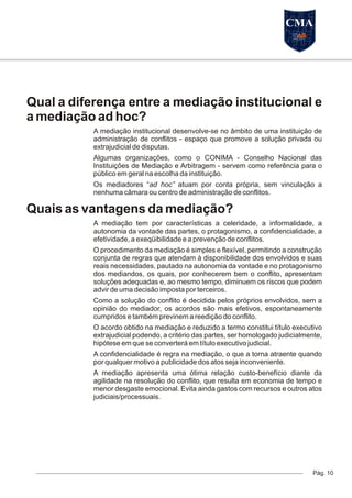 Qual a diferença entre a mediação institucional e
a mediação ad hoc?
A mediação institucional desenvolve-se no âmbito de uma instituição de
administração de conflitos - espaço que promove a solução privada ou
extrajudicial de disputas.
Algumas organizações, como o CONIMA - Conselho Nacional das
Instituições de Mediação e Arbitragem - servem como referência para o
público em geral na escolha da instituição.
Os mediadores “ad hoc” atuam por conta própria, sem vinculação a
nenhuma câmara ou centro de administração de conflitos.
Quais as vantagens da mediação?
A mediação tem por características a celeridade, a informalidade, a
autonomia da vontade das partes, o protagonismo, a confidencialidade, a
efetividade, a exeqüibilidade e a prevenção de conflitos.
O procedimento da mediação é simples e flexível, permitindo a construção
conjunta de regras que atendam à disponibilidade dos envolvidos e suas
reais necessidades, pautado na autonomia da vontade e no protagonismo
dos mediandos, os quais, por conhecerem bem o conflito, apresentam
soluções adequadas e, ao mesmo tempo, diminuem os riscos que podem
advir de uma decisão imposta por terceiros.
Como a solução do conflito é decidida pelos próprios envolvidos, sem a
opinião do mediador, os acordos são mais efetivos, espontaneamente
cumpridos e também previnem a reedição do conflito.
O acordo obtido na mediação e reduzido a termo constitui título executivo
extrajudicial podendo, a critério das partes, ser homologado judicialmente,
hipótese em que se converterá em título executivo judicial.
A confidencialidade é regra na mediação, o que a torna atraente quando
por qualquer motivo a publicidade dos atos seja inconveniente.
A mediação apresenta uma ótima relação custo-benefício diante da
agilidade na resolução do conflito, que resulta em economia de tempo e
menor desgaste emocional. Evita ainda gastos com recursos e outros atos
judiciais/processuais.
Pág. 10
CMA
 