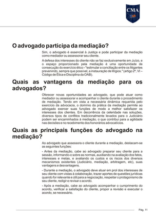 O advogado participa da mediação?
Sim, o advogado é essencial à Justiça e pode participar da mediação
como mediador ou assessorar seu cliente.
A defesa dos interesses do cliente não se faz exclusivamente em Juízo, e
o espaço proporcionado pela mediação é uma oportunidade de
consecução do exercício ético - "estimular a conciliação entre os litigantes
prevenindo, sempre que possível, a instauração de litígios." (artigo 2º, VI –
Código de Ética e Disciplina da OAB).
Quais as vantagens da mediação para os
advogados?
Oferecer novas oportunidades ao advogado, que pode atuar como
mediador ou assessorar e acompanhar o cliente durante o procedimento
de mediação. Tendo em vista a necessária dinâmica requerida pelo
exercício da advocacia, o domínio da prática da mediação permite ao
advogado exercer suas funções de modo a melhor satisfazer os
interesses dos clientes. Em decorrência da celeridade nas soluções,
diversos tipos de conflitos tradicionalmente levados para o Judiciário
podem ser encaminhados à mediação, o que contribui para a agilidade
nas decisões e no recebimento dos honorários advocatícios.
Quais as principais funções do advogado na
mediação?
Ao advogado que assessora o cliente durante a mediação, destacam-se
as seguintes funções:
- Antes da mediação, cabe ao advogado preparar seu cliente para a
sessão, informando-o sobre as normas, auxiliando na avaliação dos fatos,
interesses e metas, e avaliando os custos e os riscos dos diversos
mecanismos existentes (Judiciário, mediação, arbitragem, etc), suas
vantagens e desvantagens.
- Durante a mediação, o advogado deve atuar em prol dos interesses de
seu cliente com vistas à colaboração, trazer aportes de questões jurídicas
quando for relevante e útil para a negociação, respeitar o protagonismo de
seu cliente, redigir e revisar o acordo.
- Após a mediação, cabe ao advogado acompanhar o cumprimento do
acordo, verificar a satisfação do cliente, propor a revisão e executar o
acordo, se necessário.
Pág. 11
CMA
 