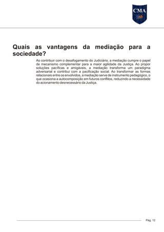 Quais as vantagens da mediação para a
sociedade?
Ao contribuir com o desafogamento do Judiciário, a mediação cumpre o papel
de mecanismo complementar para a maior agilidade da Justiça. Ao propor
soluções pacíficas e amigáveis, a mediação transforma um paradigma
adversarial e contribui com a pacificação social. Ao transformar as formas
relacionais entre os envolvidos, a mediação serve de instrumento pedagógico, o
que ocasiona a autocomposição em futuros conflitos, reduzindo a necessidade
do acionamento desnecessário da Justiça.
Pág. 12
CMA
 