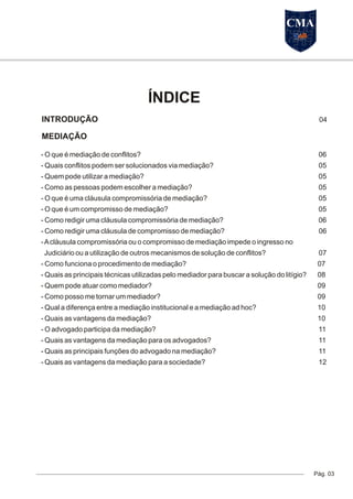 MEDIAÇÃO
Pág. 03
ÍNDICE
- O que é mediação de conflitos? 06
- Quais conflitos podem ser solucionados via mediação? 05
- Quem pode utilizar a mediação? 05
- Como as pessoas podem escolher a mediação? 05
- O que é uma cláusula compromissória de mediação? 05
- O que é um compromisso de mediação? 05
- Como redigir uma cláusula compromissória de mediação? 06
- Como redigir uma cláusula de compromisso de mediação? 06
-Acláusula compromissória ou o compromisso de mediação impede o ingresso no
Judiciário ou a utilização de outros mecanismos de solução de conflitos? 07
- Como funciona o procedimento de mediação? 07
- Quais as principais técnicas utilizadas pelo mediador para buscar a solução do litígio? 08
- Quem pode atuar como mediador? 09
- Como posso me tornar um mediador? 09
- Qual a diferença entre a mediação institucional e a mediação ad hoc? 10
- Quais as vantagens da mediação? 10
- O advogado participa da mediação? 11
- Quais as vantagens da mediação para os advogados? 11
- Quais as principais funções do advogado na mediação? 11
- Quais as vantagens da mediação para a sociedade? 12
INTRODUÇÃO 04
CMA
 