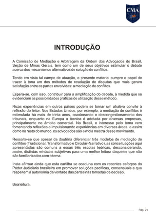 INTRODUÇÃO
Pág. 04
A Comissão de Mediação e Arbitragem da Ordem dos Advogados do Brasil,
Seção de Minas Gerais, tem como um de seus objetivos estimular o debate
acerca dos mecanismos alternativos de solução de conflitos.
Tendo em vista tal campo de atuação, o presente material cumpre o papel de
trazer à tona um dos métodos de resolução de disputas que mais geram
satisfação entre as partes envolvidas: a mediação de conflitos.
Espera-se, com isso, contribuir para a amplificação do debate, à medida que se
evidenciam as possibilidades práticas de utilização desse método.
Ricas experiências em outros países podem se tornar um atrativo convite à
reflexão do leitor. Nos Estados Unidos, por exemplo, a mediação de conflitos é
estimulada há mais de trinta anos, ocasionando o descongestionamento dos
tribunais, enquanto na Europa a técnica é adotada por diversas empresas,
principalmente no âmbito comercial. No Brasil, o interesse pelo tema vem
fomentando reflexões e impulsionando experiências em diversas áreas, e assim
como no resto do mundo, os advogados são a mola mestra desse movimento.
Ressalte-se que apesar da doutrina diferenciar três modelos de mediação de
conflitos (Tradicional, Transformativo e Circular-Narrativo), as conceituações aqui
apresentadas são comuns a essas três escolas teóricas, desconsiderando,
assim, distintas minúcias subjetivas para uma melhor leitura daqueles que não
são familiarizados com o tema.
Insta afirmar ainda que esta cartilha se coaduna com os recentes esforços do
Poder Judiciário brasileiro em promover soluções pacíficas, consensuais e que
respeitem a autonomia da vontade das partes nas tomadas de decisão.
Boa leitura.
CMA
 