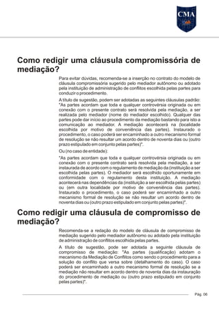 Como redigir uma cláusula compromissória de
mediação?
Para evitar dúvidas, recomenda-se a inserção no contrato do modelo de
cláusula compromissória sugerido pelo mediador autônomo ou adotado
pela instituição de administração de conflitos escolhida pelas partes para
conduzir o procedimento.
A título de sugestão, podem ser adotadas as seguintes cláusulas padrão:
"As partes acordam que toda e qualquer controvérsia originada ou em
conexão com o presente contrato será resolvida pela mediação, a ser
realizada pelo mediador (nome do mediador escolhido). Qualquer das
partes pode dar início ao procedimento da mediação bastando para isto a
comunicação ao mediador. A mediação acontecerá na (localidade
escolhida por motivo de conveniência das partes). Instaurado o
procedimento, o caso poderá ser encaminhado a outro mecanismo formal
de resolução se não resultar um acordo dentro de noventa dias ou (outro
prazo estipulado em conjunto pelas partes)".
Ou (no caso de entidade):
"As partes acordam que toda e qualquer controvérsia originada ou em
conexão com o presente contrato será resolvida pela mediação, a ser
instaurada de acordo com o regulamento de mediação da (instituição a ser
escolhida pelas partes). O mediador será escolhido oportunamente em
conformidade com o regulamento desta instituição. A mediação
acontecerá nas dependências da (instituição a ser escolhida pelas partes)
ou (em outra localidade por motivo de conveniência das partes).
Instaurado o procedimento, o caso poderá ser encaminhado a outro
mecanismo formal de resolução se não resultar um acordo dentro de
noventa dias ou (outro prazo estipulado em conjunto pelas partes)".
Como redigir uma cláusula de compromisso de
mediação?
Recomenda-se a redação do modelo de cláusula de compromisso de
mediação sugerido pelo mediador autônomo ou adotado pela instituição
de administração de conflitos escolhida pelas partes.
A título de sugestão, pode ser adotada a seguinte cláusula de
compromisso de mediação: "As partes (qualificação) adotam o
mecanismo da Mediação de Conflitos como sendo o procedimento para a
solução do conflito que versa sobre (detalhamento do caso). O caso
poderá ser encaminhado a outro mecanismo formal de resolução se a
mediação não resultar em acordo dentro de noventa dias da instauração
do procedimento de mediação ou (outro prazo estipulado em conjunto
pelas partes)".
Pág. 06
CMA
 