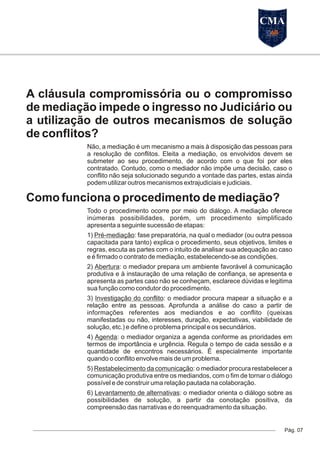 A cláusula compromissória ou o compromisso
de mediação impede o ingresso no Judiciário ou
a utilização de outros mecanismos de solução
de conflitos?
Não, a mediação é um mecanismo a mais à disposição das pessoas para
a resolução de conflitos. Eleita a mediação, os envolvidos devem se
submeter ao seu procedimento, de acordo com o que foi por eles
contratado. Contudo, como o mediador não impõe uma decisão, caso o
conflito não seja solucionado segundo a vontade das partes, estas ainda
podem utilizar outros mecanismos extrajudiciais e judiciais.
Como funciona o procedimento de mediação?
Todo o procedimento ocorre por meio do diálogo. A mediação oferece
inúmeras possibilidades, porém, um procedimento simplificado
apresenta a seguinte sucessão de etapas:
1) Pré-mediação: fase preparatória, na qual o mediador (ou outra pessoa
capacitada para tanto) explica o procedimento, seus objetivos, limites e
regras, escuta as partes com o intuito de analisar sua adequação ao caso
e é firmado o contrato de mediação, estabelecendo-se as condições.
2) Abertura: o mediador prepara um ambiente favorável à comunicação
produtiva e à instauração de uma relação de confiança, se apresenta e
apresenta as partes caso não se conheçam, esclarece dúvidas e legitima
sua função como condutor do procedimento.
3) Investigação do conflito: o mediador procura mapear a situação e a
relação entre as pessoas. Aprofunda a análise do caso a partir de
informações referentes aos mediandos e ao conflito (queixas
manifestadas ou não, interesses, duração, expectativas, viabilidade de
solução, etc.) e define o problema principal e os secundários.
4) Agenda: o mediador organiza a agenda conforme as prioridades em
termos de importância e urgência. Regula o tempo de cada sessão e a
quantidade de encontros necessários. É especialmente importante
quando o conflito envolve mais de um problema.
5) Restabelecimento da comunicação: o mediador procura restabelecer a
comunicação produtiva entre os mediandos, com o fim de tornar o diálogo
possível e de construir uma relação pautada na colaboração.
6) Levantamento de alternativas: o mediador orienta o diálogo sobre as
possibilidades de solução, a partir da conotação positiva, da
compreensão das narrativas e do reenquadramento da situação.
Pág. 07
CMA
 