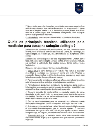 7) Negociação e escolha de opções: o mediador promove a negociação e
agiliza a escolha das alternativas levantadas na etapa anterior, que é
feita pelos próprios mediandos, a partir da aproximação dos interesses
comuns e acomodação dos interesses divergentes, sem qualquer
opinião ou sugestão do mediador.
8) Fechamento: conclusão do procedimento e confecção do acordo.
Quais as principais técnicas utilizadas pelo
mediador para buscar a solução do litígio?
A mediação de conflitos é multidisciplinar e, por isso, beneficia-se de
contribuições teóricas e técnicas advindas do Direito, da Psicologia, da
Comunicação, da Sociologia, da Administração de Empresas, entre
outras.
A escolha da técnica depende da fase do procedimento. Ora tem como
foco melhorar a comunicação entre as partes, ora levantar alternativas,
ora verificar a viabilidade das opções eleitas, dentre outras várias
finalidades.
Destaque para algumas das técnicas mais utilizadas:
1) Escuta ativa: a partir da linguagem verbal e não-verbal, o mediador
decodifica o conteúdo da mensagem como um todo. Propicia a
expressão das emoções, o alívio das tensões e assegura a quem está
falando a sensação de que está sendo ouvido.
2) Parafraseamento: o mediador reformula a frase, sem alterar o sentido
original, para organizar, sintetizar e neutralizar seu conteúdo.
3) Formulação de perguntas: o mediador faz perguntas para obter as
informações necessárias à compreensão do conflito, possibilitar sua
ressignificação e a identificação de alternativas viáveis.
4) Resumo seguido de confirmações: o mediador relata, de forma
abreviada, aquilo que foi dito ou o que ocorreu na interação entre os
mediandos. Permite que as partes observem como suas palavras ou
ações foram registradas pelo mediador.
5) Caucus: o mediador encontra-se em separado com cada parte e pode
testar potenciais opções identificadas para a realização de um acordo.
6) Brainstorming (tempestade de idéias): incentiva a criatividade quando
os mediandos não conseguem, por si, levantar opções. É realizada
inicialmente para gerar idéias sem críticas (falar aquilo que vem à mente,
sem pensar) e, em seguida, analisar e selecionar as idéias mais valiosas.
7) Teste de realidade: o mediador busca uma reflexão realista dos
mediandos sobre as propostas apresentadas por meio de parâmetros
objetivos.
Pág. 08
CMA
 