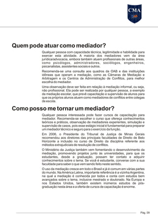 Quem pode atuar como mediador?
Qualquer pessoa com capacidade técnica, legitimidade e habilidade para
exercer esta atividade. A maioria dos mediadores vem da área
jurídica/advocacia, embora também atuem profissionais de outras áreas,
como psicólogos, administradores, sociólogos, engenheiros,
psicanalistas, assistentes sociais e outros.
Recomenda-se uma consulta aos quadros da OAB e das instituições
idôneas que operam a mediação, como as Câmaras de Mediação e
Arbitragem e os Centros de Administração de Conflitos, para melhor
escolha do mediador.
Uma observação deve ser feita em relação à mediação informal, ou seja,
não profissional. Ela pode ser realizada por qualquer pessoa, a exemplo
da mediação escolar, que prevê capacitação e supervisão de alunos para
que os próprios alunos atuem como mediadores de conflitos entre colegas
de escola.
Como posso me tornar um mediador?
Qualquer pessoa interessada pode fazer cursos de capacitação para
mediador. Recomenda-se escolher o curso que ofereça conhecimentos
teóricos e práticos, observação de mediadores experientes, simulação e
supervisão de casos, pois esse estágio inicial é fundamental para preparar
um mediador técnico e seguro para o exercício da função.
Em 2006, o Presidente do Tribunal de Justiça de Minas Gerais
recomendou aos diretores das principais faculdades de Direito de Belo
Horizonte a inclusão no curso de Direito da disciplina referente aos
métodos extrajudiciais de resolução de conflitos.
O Ministério da Justiça também vem fomentando o desenvolvimento da
mediação, promovendo projetos junto às universidades, para que os
estudantes, desde a graduação, possam ter contato e adquirir
conhecimentos sobre o tema. Se você é estudante, converse com a sua
faculdade para saber o que vem sendo feito neste sentido.
O uso da mediação cresce em todo o Brasil e já é comum em várias partes
do mundo. NaAmérica Latina, importante referência é a vizinhaArgentina,
na qual a mediação é conhecida por todos e conta com estudos bem
avançados sobre o tema, inclusive mestrado e doutorado. Na Europa e
nos Estados Unidos, também existem inúmeros estudos de pós-
graduação nesta área e a oferta de cursos de capacitação é enorme.
Pág. 09
CMA
 