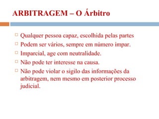 ARBITRAGEM – O Árbitro
 Qualquer pessoa capaz, escolhida pelas partes
 Podem ser vários, sempre em número ímpar.
 Imparcial, age com neutralidade.
 Não pode ter interesse na causa.
 Não pode violar o sigilo das informações da
arbitragem, nem mesmo em posterior processo
judicial.
 