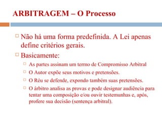 ARBITRAGEM – O Processo
 Não há uma forma predefinida. A Lei apenas
define critérios gerais.
 Basicamente:
 As partes assinam um termo de Compromisso Arbitral
 O Autor expõe seus motivos e pretensões.
 O Réu se defende, expondo também suas pretensões.
 O árbitro analisa as provas e pode designar audiência para
tentar uma composição e/ou ouvir testemunhas e, após,
profere sua decisão (sentença arbitral).
 