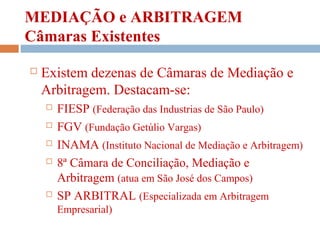 MEDIAÇÃO e ARBITRAGEM
Câmaras Existentes
 Existem dezenas de Câmaras de Mediação e
Arbitragem. Destacam-se:
 FIESP (Federação das Industrias de São Paulo)
 FGV (Fundação Getúlio Vargas)
 INAMA (Instituto Nacional de Mediação e Arbitragem)
 8ª Câmara de Conciliação, Mediação e
Arbitragem (atua em São José dos Campos)
 SP ARBITRAL (Especializada em Arbitragem
Empresarial)
 