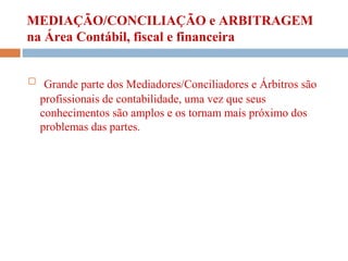 MEDIAÇÃO/CONCILIAÇÃO e ARBITRAGEM
na Área Contábil, fiscal e financeira
 Grande parte dos Mediadores/Conciliadores e Árbitros são
profissionais de contabilidade, uma vez que seus
conhecimentos são amplos e os tornam mais próximo dos
problemas das partes.
 