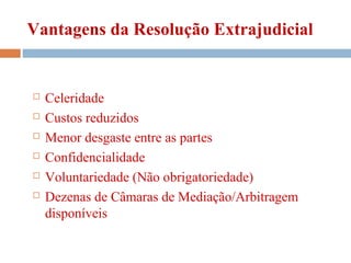 Vantagens da Resolução Extrajudicial
 Celeridade
 Custos reduzidos
 Menor desgaste entre as partes
 Confidencialidade
 Voluntariedade (Não obrigatoriedade)
 Dezenas de Câmaras de Mediação/Arbitragem
disponíveis
 