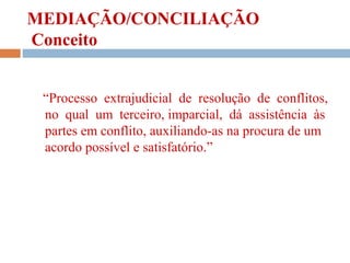 MEDIAÇÃO/CONCILIAÇÃO
Conceito
“Processo extrajudicial de resolução de conflitos,
no qual um terceiro, imparcial, dá assistência às
partes em conflito, auxiliando-as na procura de um
acordo possível e satisfatório.”
 