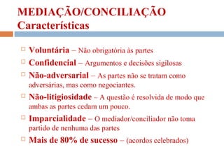 MEDIAÇÃO/CONCILIAÇÃO
Características
 Voluntária – Não obrigatória às partes
 Confidencial – Argumentos e decisões sigilosas
 Não-adversarial – As partes não se tratam como
adversárias, mas como negociantes.
 Não-litigiosidade – A questão é resolvida de modo que
ambas as partes cedam um pouco.
 Imparcialidade – O mediador/conciliador não toma
partido de nenhuma das partes
 Mais de 80% de sucesso – (acordos celebrados)
 
