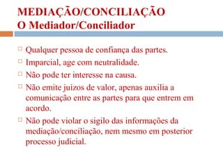 MEDIAÇÃO/CONCILIAÇÃO
O Mediador/Conciliador
 Qualquer pessoa de confiança das partes.
 Imparcial, age com neutralidade.
 Não pode ter interesse na causa.
 Não emite juízos de valor, apenas auxilia a
comunicação entre as partes para que entrem em
acordo.
 Não pode violar o sigilo das informações da
mediação/conciliação, nem mesmo em posterior
processo judicial.
 