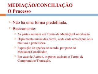 MEDIAÇÃO/CONCILIAÇÃO
O Processo
 Não há uma forma predefinida.
 Basicamente:
 As partes assinam um Termo de Mediação/Conciliação
 Depoimento inicial das partes, onde cada uma expõe seus
motivos e pretensões.
 Exposição de opções de acordo, por parte do
Mediador/Conciliador.
 Em caso de Acordo, as partes assinam o Termo de
Compromisso/Transação.
 