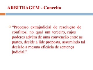 ARBITRAGEM - Conceito
 “Processo extrajudicial de resolução de
conflitos, no qual um terceiro, cujos
poderes advêm de uma convenção entre as
partes, decide a lide proposta, assumindo tal
decisão a mesma eficácia de sentença
judicial.”
 