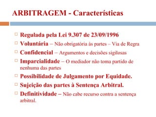 ARBITRAGEM - Características
 Regulada pela Lei 9.307 de 23/09/1996
 Voluntária – Não obrigatória às partes – Via de Regra
 Confidencial – Argumentos e decisões sigilosas
 Imparcialidade – O mediador não toma partido de
nenhuma das partes
 Possibilidade de Julgamento por Equidade.
 Sujeição das partes à Sentença Arbitral.
 Definitividade – Não cabe recurso contra a sentença
arbitral.
 