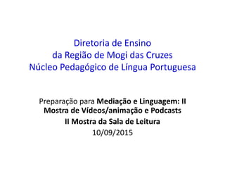 Diretoria de Ensino
da Região de Mogi das Cruzes
Núcleo Pedagógico de Língua Portuguesa
Preparação para Mediação e Linguagem: II
Mostra de Vídeos/animação e Podcasts
II Mostra da Sala de Leitura
10/09/2015
 