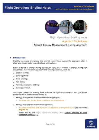 Approach Techniques
Flight Operations Briefing Notes                             Aircraft Energy Management during Approach




                                                   Flight Operations Briefing Notes
                                                                    Approach Techniques
                                Aircraft Energy Management during Approach




   I   Introduction
       Inability to assess or manage the aircraft energy level during the approach often is
       cited as a causal factor in unstabilized approaches.

       Either a deficit of energy (being low and/or slow) or an excess of energy (being high
       and/or fast) may result in approach-and-landing accidents, such as:
       •   Loss of control;
       •   Landing short;
       •   Hard landing;
       •   Tail strike;
       •   Runway excursion; and/or,
       •   Runway overrun.

       This Flight Operations Briefing Note provides background information and operational
       guidelines for a better understanding of:
       •   Energy management during intermediate approach:
           −   How fast can you fly down to the FAF or outer marker?

       •   Energy management during final approach:
           −   Hazards associated with flying on the backside of the power curve (as defined by
               Figure 2).
               Refer also to the Flight Operations Briefing Note Factors Affecting the Final
               Approach Speed (VAPP).




                                              Page 1 of 11
 