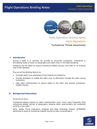 Cabin Operations
Flight Operations Briefing Notes                                            Turbulence Threat Awareness




                                                     Flight Operations Briefing Notes
                                                                          Cabin Operations
                                                        Turbulence Threat Awareness




    I   Introduction
        During a flight it is common for aircraft to encounter turbulence. Turbulence is
        the leading cause of injury to passengers and cabin crew in non-fatal accidents.
        Initiatives can be taken to reduce turbulence-related injuries, with little or no financial
        cost to the operator.

        The aim of this Briefing Note is to:
        •   Increase cabin crew awareness of the hazards of turbulence
        •   Provide strategies to enable the cabin crew to effectively manage the cabin during
            turbulence
        •   Help cabin crewmembers to ensure safety in the cabin and prevent turbulence-
            related injuries.




   II   Background Information


        Statistical Data
        Turbulence-related injuries to cabin crewmembers occur much more frequently than
        turbulence-related injuries to passengers, because cabin crewmembers are constantly
        working in the cabin.
        IATA, Safety Trend Evaluation, Analysis and Data Exchange System (STEADES)
        performed a study of turbulence-related injuries to cabin crewmembers.




                                                Page 1 of 10
 