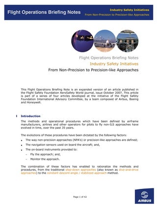 Industry Safety Initiatives
Flight Operations Briefing Notes                        From Non-Precision to Precision-like Approaches




                                                   Flight Operations Briefing Notes
                                                             Industry Safety Initiatives
                            From Non-Precision to Precision-like Approaches




       This Flight Operations Briefing Note is an expanded version of an article published in
       the Flight Safety Foundation AeroSafety World journal, issue October 2007. This article
       is part of a series of four articles developed at the initiative of the Flight Safety
       Foundation International Advisory Committee, by a team composed of Airbus, Boeing
       and Honeywell.




   I   Introduction
       The methods and operational procedures which have been defined by airframe
       manufacturers, airlines and other operators for pilots to fly non-ILS approaches have
       evolved in time, over the past 35 years.

       The evolutions of these procedures have been dictated by the following factors:
       •   The way non-precision approaches (NPA’s) or precision-like approaches are defined;
       •   The navigation sensors used on board the aircraft; and,
       •   The on-board instruments provided to:
           −   Fly the approach; and,
           −   Monitor the approach.

       The combination of these factors has enabled to rationalize the methods and
       procedures, from the traditional step-down approaches (also known as dive-and-drive
       approaches) to the constant descent-angle / stabilized approach method.




                                              Page 1 of 42
 