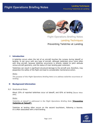 Landing Techniques
Flight Operations Briefing Notes                                         Preventing Tailstrikes at Landing




                                                     Flight Operations Briefing Notes
                                                                      Landing Techniques
                                                      Preventing Tailstrike at Landing




    I   Introduction
        A tailstrike occurs when the tail of an aircraft touches the runway during takeoff or
        landing. It can occur with any type of aircraft, although tailstrikes occur more often
        with long aircraft, because tailstrike occurrence is directly related to pitch attitude
        versus aircraft geometry, and the status of main landing gear extension.
        Tailstrikes can result in significant structural damage to the aircraft and, therefore, may
        jeopardize the safety of the flight and lead to considerable maintenance action.

        Note:
        The purpose of this Flight Operations Briefing Note is to address tailstrike occurrence at
        landing.


   II   Background Information


  II.1 Statistical Data
        About 25% of reported tailstrikes occur at takeoff, and 65% at landing (Source:      Airbus-
        2004).


        Note:
        Tailstrike at takeoff is addressed in the Flight Operations Briefing Note “Preventing
        Tailstrike at Takeoff”.

        Tailstrike at landing often occurs on the second touchdown, following a bounce.
        It is often associated with a hard landing.




                                                 Page 1 of 8
 