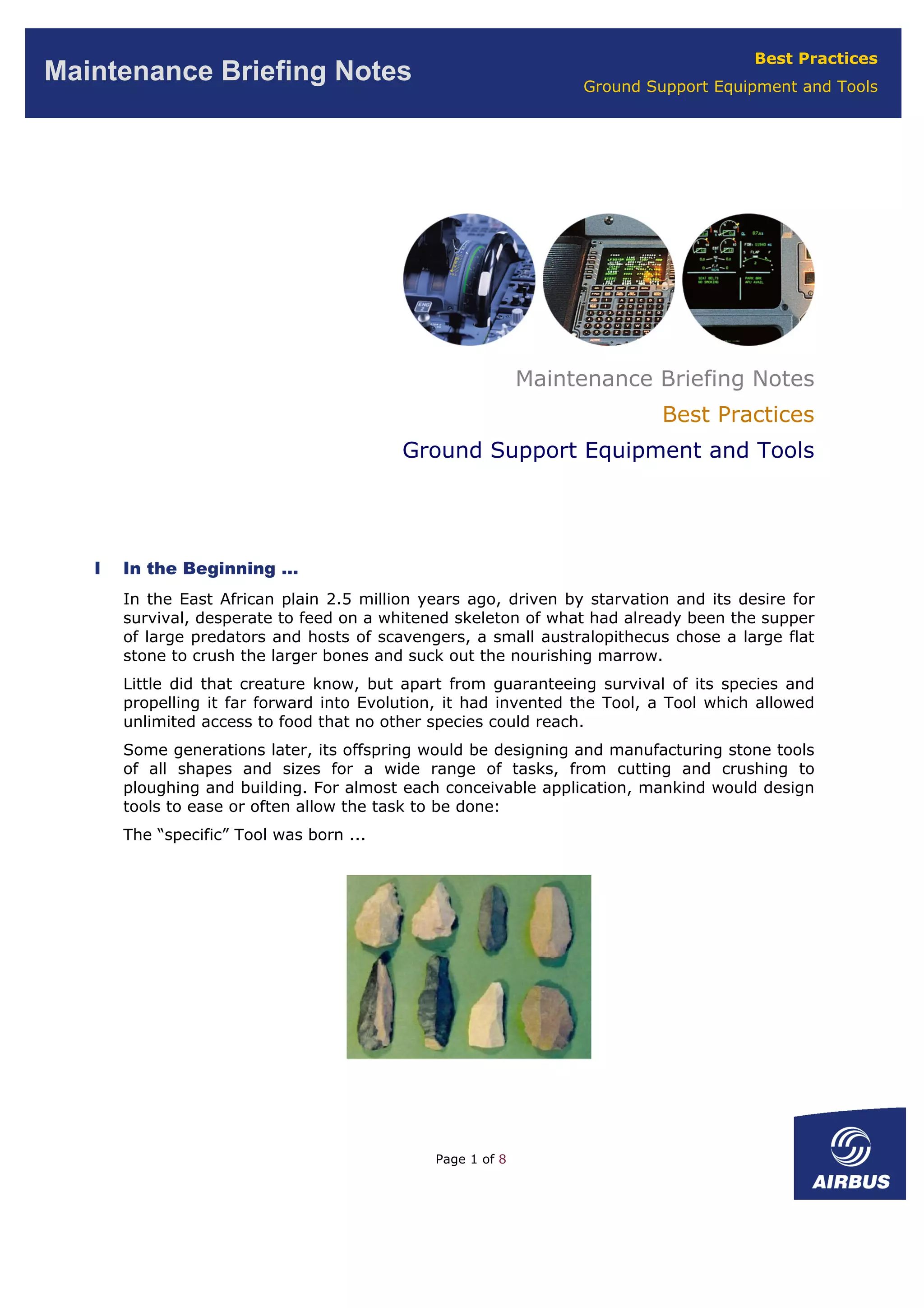 Best Practices
Ground Support Equipment and Tools
Maintenance Briefing Notes
Maintenance Briefing Notes
Best Practices
Ground Support Equipment and Tools
I In the Beginning …
In the East African plain 2.5 million years ago, driven by starvation and its desire for
survival, desperate to feed on a whitened skeleton of what had already been the supper
of large predators and hosts of scavengers, a small australopithecus chose a large flat
stone to crush the larger bones and suck out the nourishing marrow.
Little did that creature know, but apart from guaranteeing survival of its species and
propelling it far forward into Evolution, it had invented the Tool, a Tool which allowed
unlimited access to food that no other species could reach.
Some generations later, its offspring would be designing and manufacturing stone tools
of all shapes and sizes for a wide range of tasks, from cutting and crushing to
ploughing and building. For almost each conceivable application, mankind would design
tools to ease or often allow the task to be done:
The “specific” Tool was born ...
Page 1 of 8
 