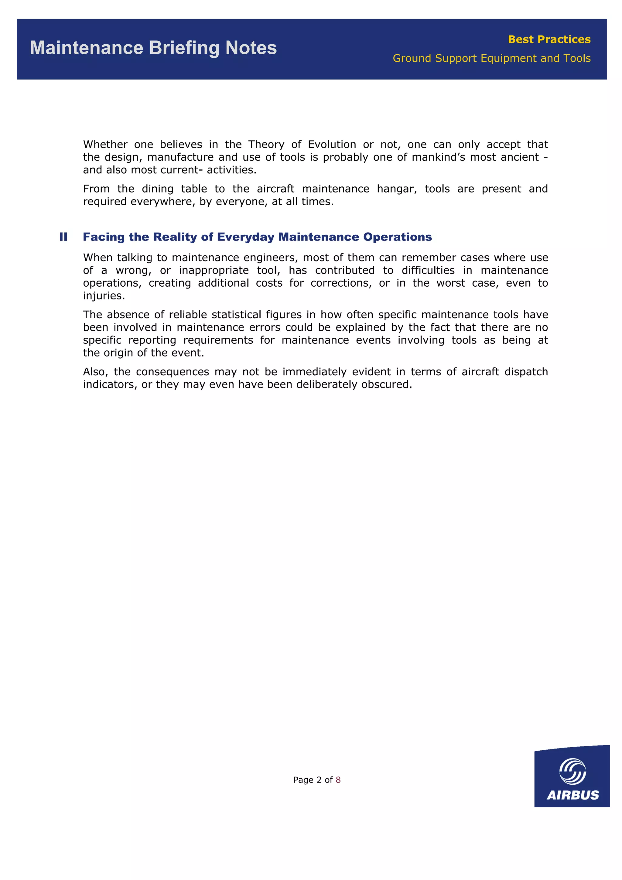 Best Practices
Ground Support Equipment and Tools
Maintenance Briefing Notes
Whether one believes in the Theory of Evolution or not, one can only accept that
the design, manufacture and use of tools is probably one of mankind’s most ancient -
and also most current- activities.
From the dining table to the aircraft maintenance hangar, tools are present and
required everywhere, by everyone, at all times.
II Facing the Reality of Everyday Maintenance Operations
When talking to maintenance engineers, most of them can remember cases where use
of a wrong, or inappropriate tool, has contributed to difficulties in maintenance
operations, creating additional costs for corrections, or in the worst case, even to
injuries.
The absence of reliable statistical figures in how often specific maintenance tools have
been involved in maintenance errors could be explained by the fact that there are no
specific reporting requirements for maintenance events involving tools as being at
the origin of the event.
Also, the consequences may not be immediately evident in terms of aircraft dispatch
indicators, or they may even have been deliberately obscured.
Page 2 of 8
 