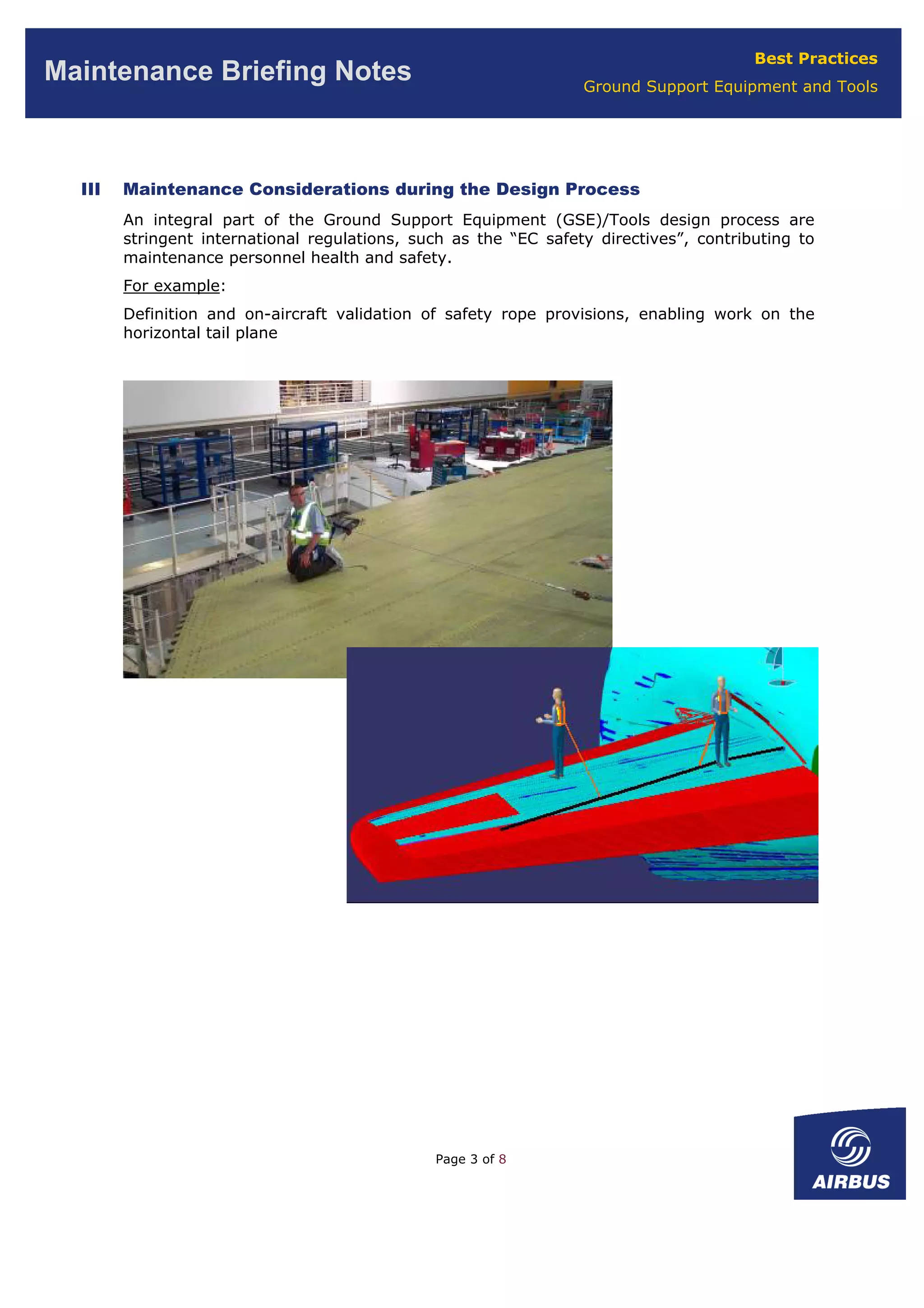 Best Practices
Ground Support Equipment and Tools
Maintenance Briefing Notes
III Maintenance Considerations during the Design Process
An integral part of the Ground Support Equipment (GSE)/Tools design process are
stringent international regulations, such as the “EC safety directives”, contributing to
maintenance personnel health and safety.
For example:
Definition and on-aircraft validation of safety rope provisions, enabling work on the
horizontal tail plane
Page 3 of 8
 