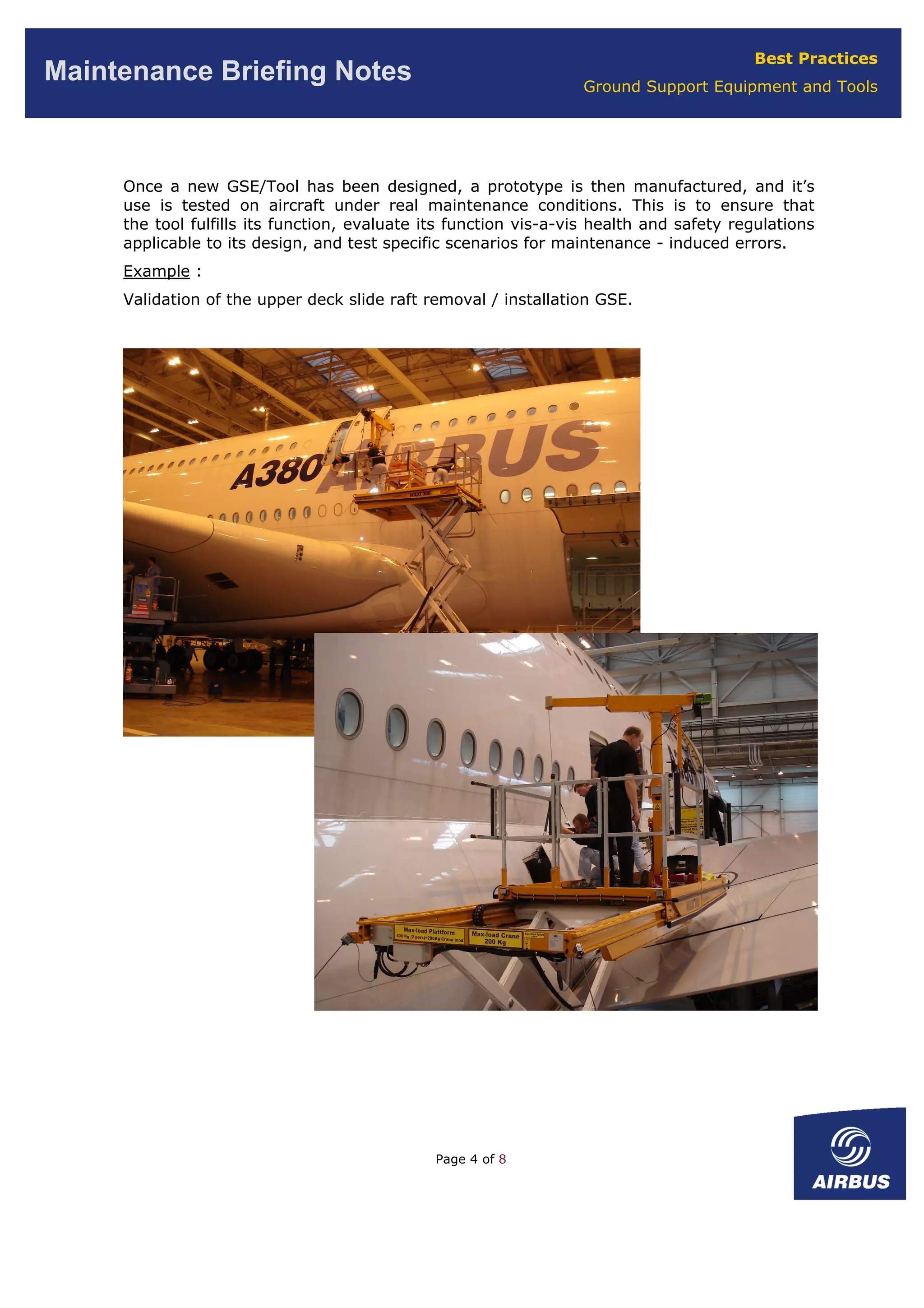 Best Practices
Ground Support Equipment and Tools
Maintenance Briefing Notes
Once a new GSE/Tool has been designed, a prototype is then manufactured, and it’s
use is tested on aircraft under real maintenance conditions. This is to ensure that
the tool fulfills its function, evaluate its function vis-a-vis health and safety regulations
applicable to its design, and test specific scenarios for maintenance - induced errors.
Example :
Validation of the upper deck slide raft removal / installation GSE.
Page 4 of 8
 