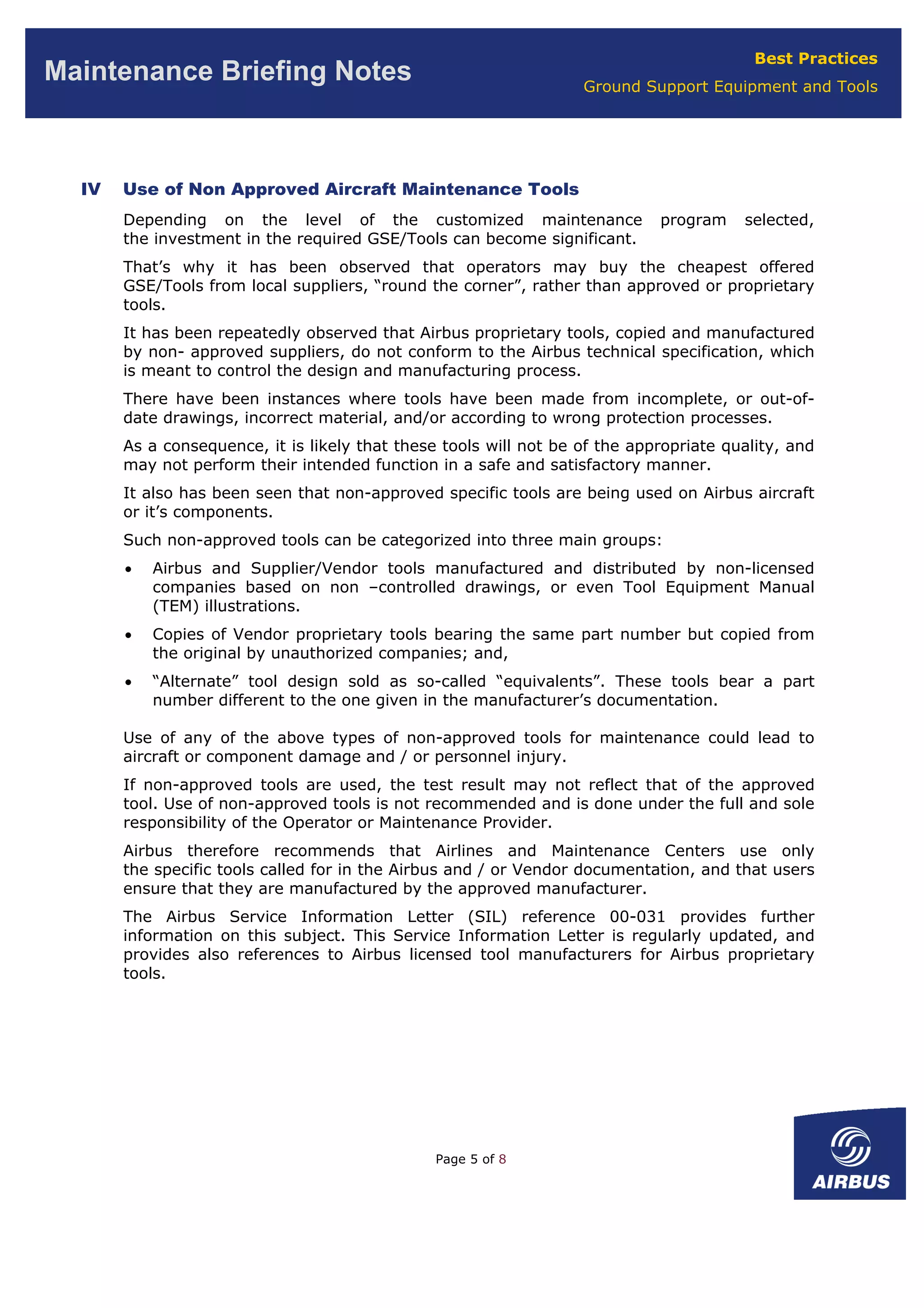 Best Practices
Ground Support Equipment and Tools
Maintenance Briefing Notes
IV Use of Non Approved Aircraft Maintenance Tools
Depending on the level of the customized maintenance program selected,
the investment in the required GSE/Tools can become significant.
That’s why it has been observed that operators may buy the cheapest offered
GSE/Tools from local suppliers, “round the corner”, rather than approved or proprietary
tools.
It has been repeatedly observed that Airbus proprietary tools, copied and manufactured
by non- approved suppliers, do not conform to the Airbus technical specification, which
is meant to control the design and manufacturing process.
There have been instances where tools have been made from incomplete, or out-of-
date drawings, incorrect material, and/or according to wrong protection processes.
As a consequence, it is likely that these tools will not be of the appropriate quality, and
may not perform their intended function in a safe and satisfactory manner.
It also has been seen that non-approved specific tools are being used on Airbus aircraft
or it’s components.
Such non-approved tools can be categorized into three main groups:
• Airbus and Supplier/Vendor tools manufactured and distributed by non-licensed
companies based on non –controlled drawings, or even Tool Equipment Manual
(TEM) illustrations.
• Copies of Vendor proprietary tools bearing the same part number but copied from
the original by unauthorized companies; and,
• “Alternate” tool design sold as so-called “equivalents”. These tools bear a part
number different to the one given in the manufacturer’s documentation.
Use of any of the above types of non-approved tools for maintenance could lead to
aircraft or component damage and / or personnel injury.
If non-approved tools are used, the test result may not reflect that of the approved
tool. Use of non-approved tools is not recommended and is done under the full and sole
responsibility of the Operator or Maintenance Provider.
Airbus therefore recommends that Airlines and Maintenance Centers use only
the specific tools called for in the Airbus and / or Vendor documentation, and that users
ensure that they are manufactured by the approved manufacturer.
The Airbus Service Information Letter (SIL) reference 00-031 provides further
information on this subject. This Service Information Letter is regularly updated, and
provides also references to Airbus licensed tool manufacturers for Airbus proprietary
tools.
Page 5 of 8
 