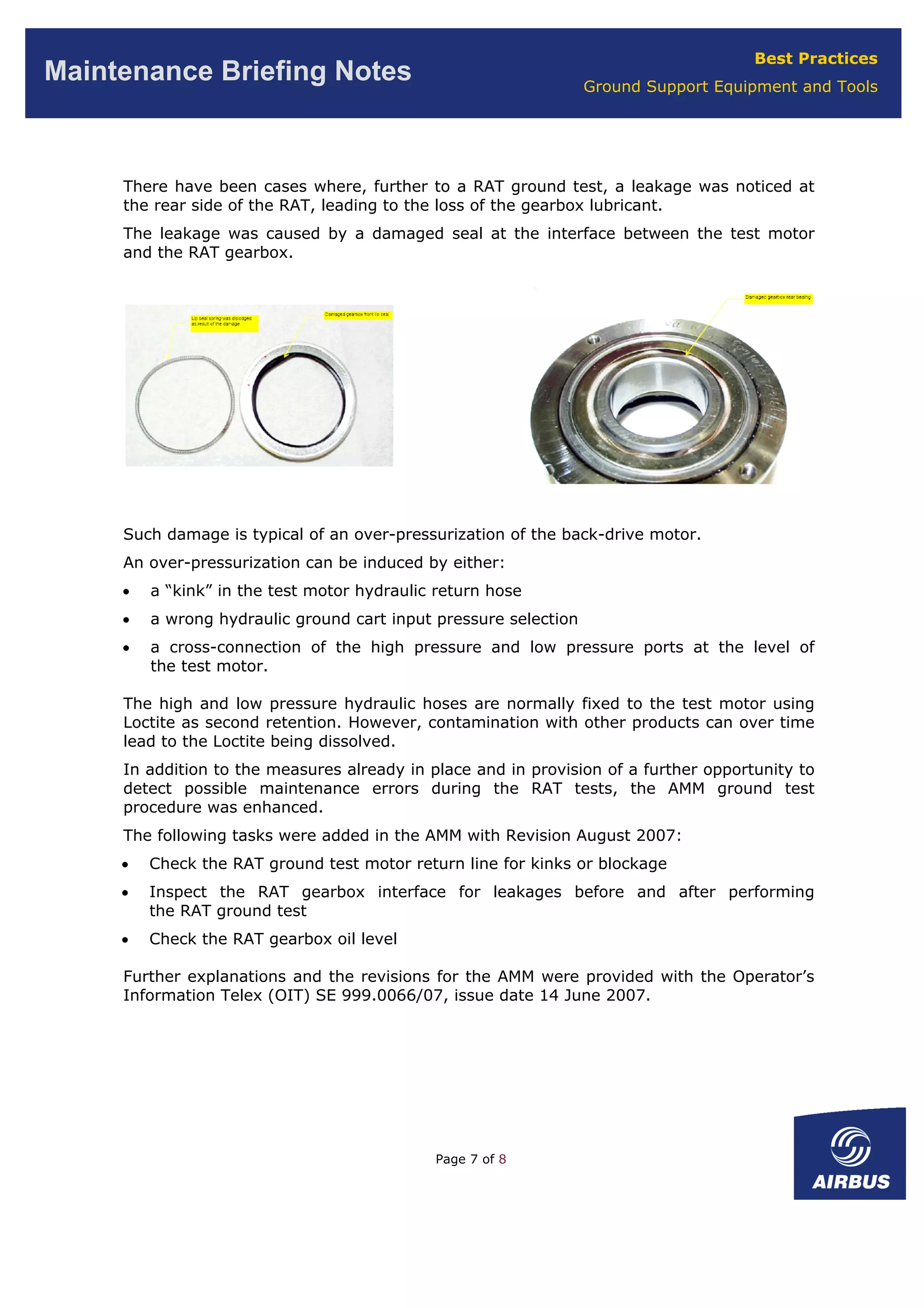 Best Practices
Ground Support Equipment and Tools
Maintenance Briefing Notes
There have been cases where, further to a RAT ground test, a leakage was noticed at
the rear side of the RAT, leading to the loss of the gearbox lubricant.
The leakage was caused by a damaged seal at the interface between the test motor
and the RAT gearbox.
Such damage is typical of an over-pressurization of the back-drive motor.
An over-pressurization can be induced by either:
• a “kink” in the test motor hydraulic return hose
• a wrong hydraulic ground cart input pressure selection
• a cross-connection of the high pressure and low pressure ports at the level of
the test motor.
The high and low pressure hydraulic hoses are normally fixed to the test motor using
Loctite as second retention. However, contamination with other products can over time
lead to the Loctite being dissolved.
In addition to the measures already in place and in provision of a further opportunity to
detect possible maintenance errors during the RAT tests, the AMM ground test
procedure was enhanced.
The following tasks were added in the AMM with Revision August 2007:
• Check the RAT ground test motor return line for kinks or blockage
• Inspect the RAT gearbox interface for leakages before and after performing
the RAT ground test
• Check the RAT gearbox oil level
Further explanations and the revisions for the AMM were provided with the Operator’s
Information Telex (OIT) SE 999.0066/07, issue date 14 June 2007.
Page 7 of 8
 