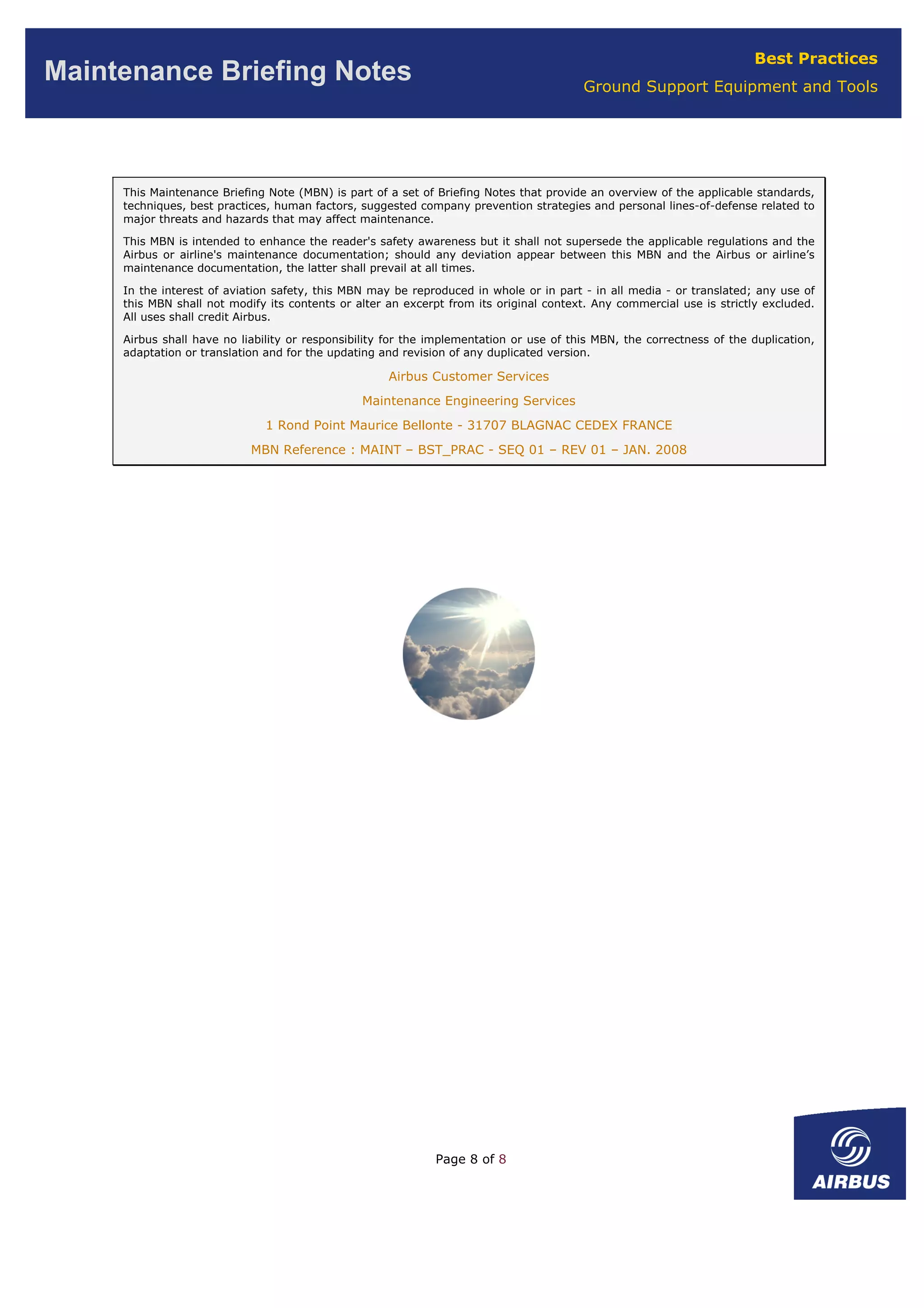 Page 8 of 8
Best Practices
Ground Support Equipment and Tools
Maintenance Briefing Notes
This Maintenance Briefing Note (MBN) is part of a set of Briefing Notes that provide an overview of the applicable standards,
techniques, best practices, human factors, suggested company prevention strategies and personal lines-of-defense related to
major threats and hazards that may affect maintenance.
This MBN is intended to enhance the reader's safety awareness but it shall not supersede the applicable regulations and the
Airbus or airline's maintenance documentation; should any deviation appear between this MBN and the Airbus or airline’s
maintenance documentation, the latter shall prevail at all times.
In the interest of aviation safety, this MBN may be reproduced in whole or in part - in all media - or translated; any use of
this MBN shall not modify its contents or alter an excerpt from its original context. Any commercial use is strictly excluded.
All uses shall credit Airbus.
Airbus shall have no liability or responsibility for the implementation or use of this MBN, the correctness of the duplication,
adaptation or translation and for the updating and revision of any duplicated version.
Airbus Customer Services
Maintenance Engineering Services
1 Rond Point Maurice Bellonte - 31707 BLAGNAC CEDEX FRANCE
MBN Reference : MAINT – BST_PRAC - SEQ 01 – REV 01 – JAN. 2008
 