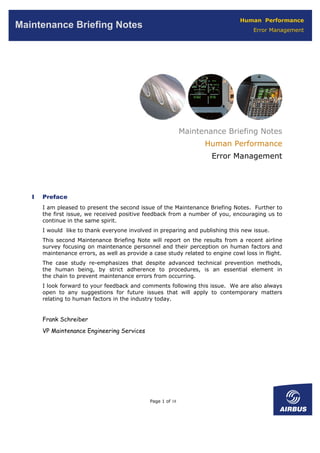Human Performance
Maintenance Briefing Notes                                                            Error Management




                                                              Maintenance Briefing Notes
                                                                    Human Performance
                                                                      Error Management




   I   Preface
       I am pleased to present the second issue of the Maintenance Briefing Notes. Further to
       the first issue, we received positive feedback from a number of you, encouraging us to
       continue in the same spirit.
       I would like to thank everyone involved in preparing and publishing this new issue.
       This second Maintenance Briefing Note will report on the results from a recent airline
       survey focusing on maintenance personnel and their perception on human factors and
       maintenance errors, as well as provide a case study related to engine cowl loss in flight.
       The case study re-emphasizes that despite advanced technical prevention methods,
       the human being, by strict adherence to procedures, is an essential element in
       the chain to prevent maintenance errors from occurring.
       I look forward to your feedback and comments following this issue. We are also always
       open to any suggestions for future issues that will apply to contemporary matters
       relating to human factors in the industry today.


       Frank Schreiber
       VP Maintenance Engineering Services




                                               Page 1 of 18
 