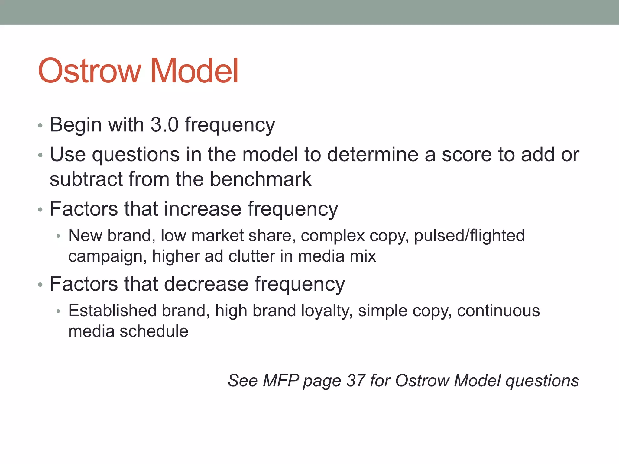 Ostrow Model
• Begin with 3.0 frequency
• Use questions in the model to determine a score to add or
  subtract from the benchmark
• Factors that increase frequency
  • New brand, low market share, complex copy, pulsed/flighted
    campaign, higher ad clutter in media mix
• Factors that decrease frequency
  • Established brand, high brand loyalty, simple copy, continuous
    media schedule

                        See MFP page 37 for Ostrow Model questions
 