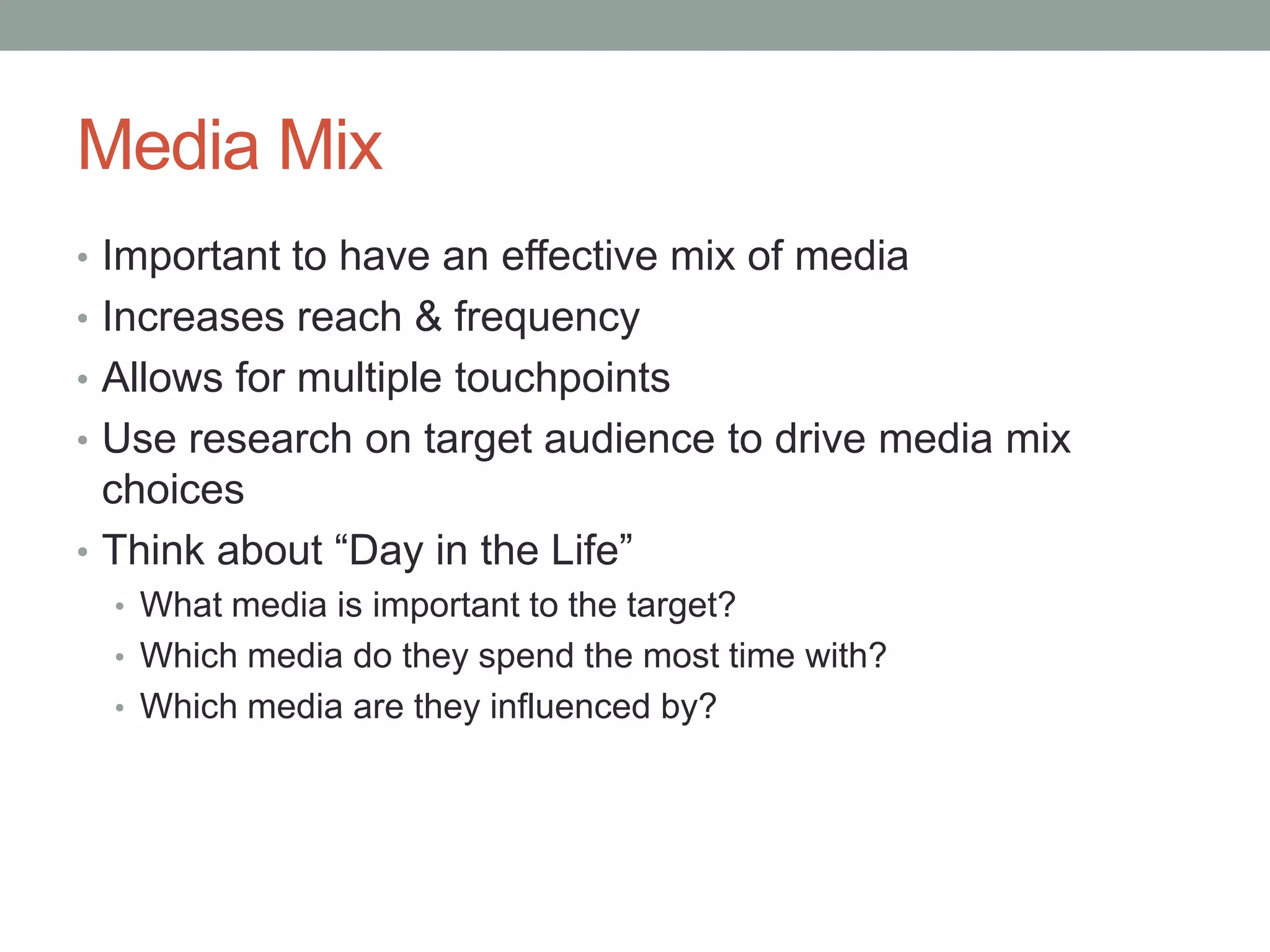 Media Mix
• Important to have an effective mix of media
• Increases reach & frequency
• Allows for multiple touchpoints
• Use research on target audience to drive media mix
  choices
• Think about “Day in the Life”
  • What media is important to the target?
  • Which media do they spend the most time with?
  • Which media are they influenced by?
 