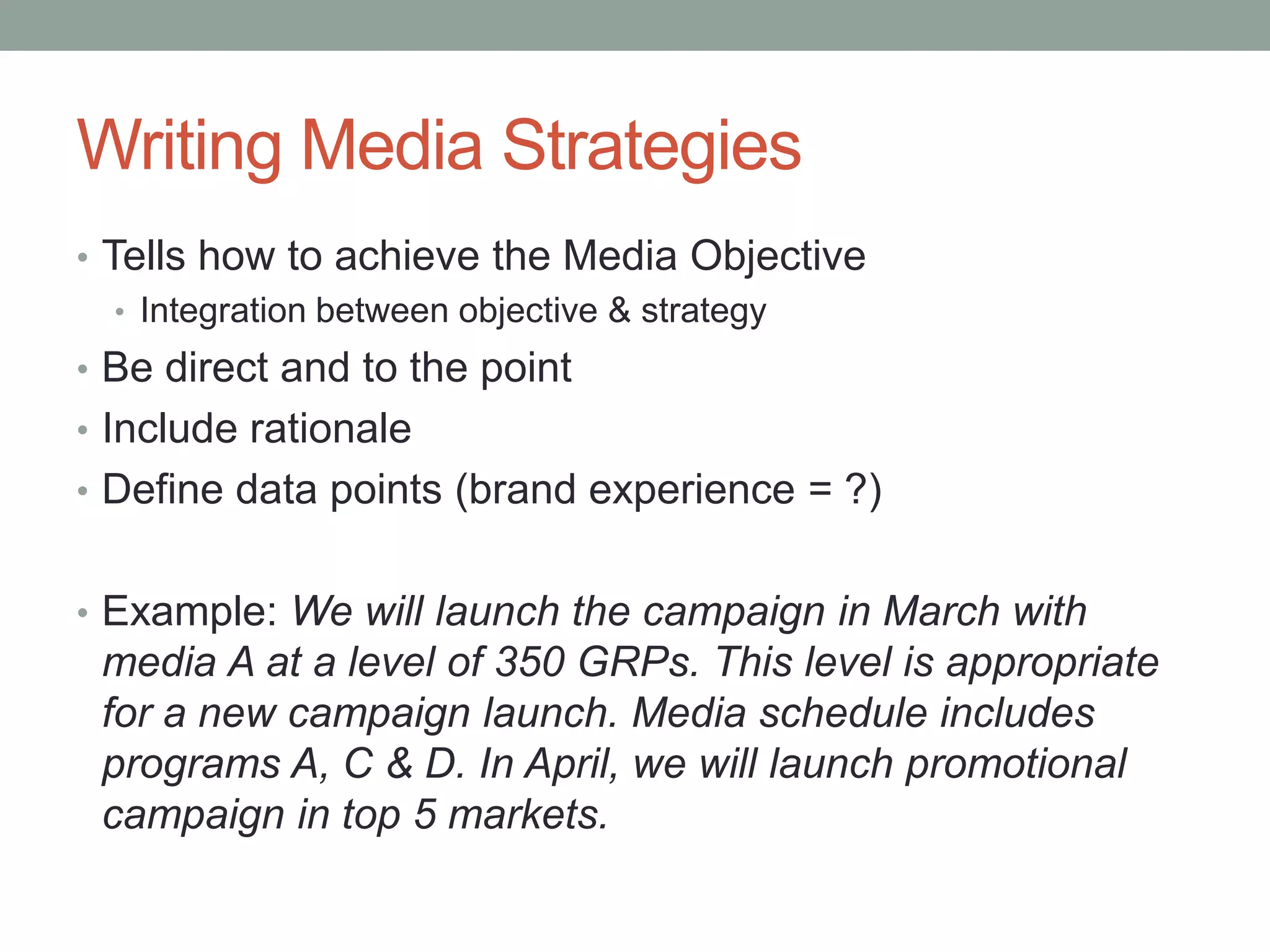 Writing Media Strategies
• Tells how to achieve the Media Objective
   • Integration between objective & strategy
• Be direct and to the point
• Include rationale
• Define data points (brand experience = ?)


• Example: We will launch the campaign in March with
 media A at a level of 350 GRPs. This level is appropriate
 for a new campaign launch. Media schedule includes
 programs A, C & D. In April, we will launch promotional
 campaign in top 5 markets.
 